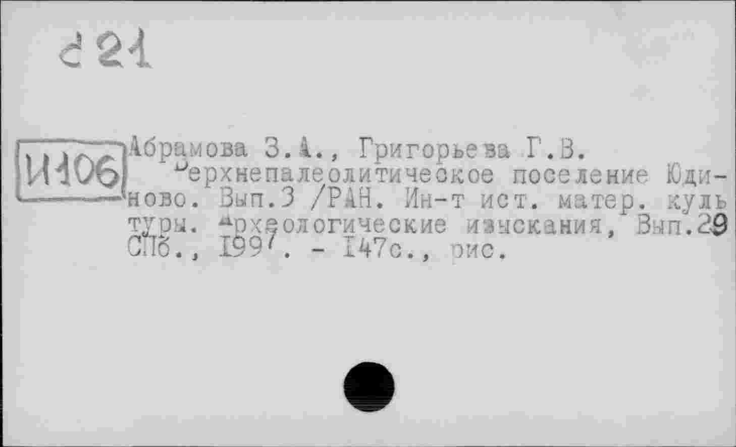 ﻿В 24
H406
Абрамова З.І., Григорьева Г. В.
^ерхнепалеолитическое поселение Юди-ново. Вып.З /РАН. Ин-т ист. матер, куль туры. Археологические изыскания, Вып.39 СПб., 199'. - 147с., рис.